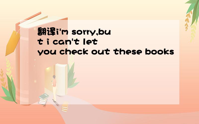 翻译i'm sorry,but i can't let you check out these books