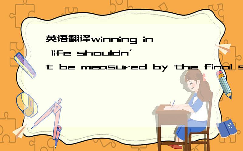 英语翻译winning in life shouldn’t be measured by the final score ,it should be based on how you play the game.