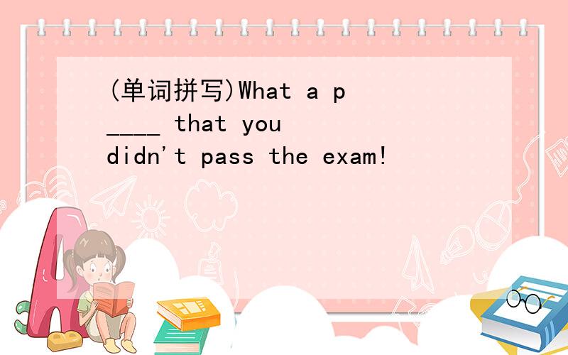 (单词拼写)What a p____ that you didn't pass the exam!