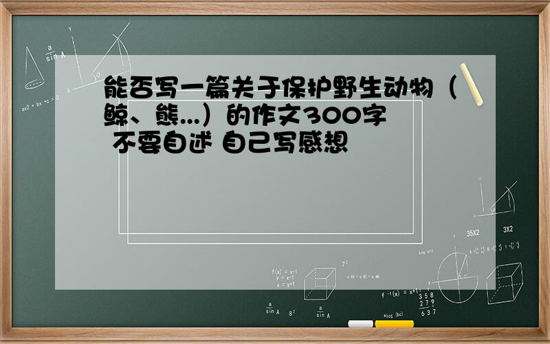 能否写一篇关于保护野生动物（鲸、熊...）的作文300字 不要自述 自己写感想