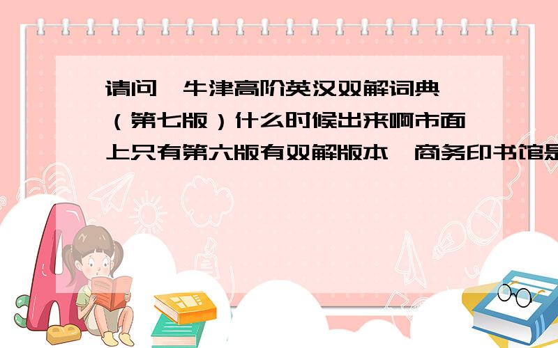 请问《牛津高阶英汉双解词典》（第七版）什么时候出来啊市面上只有第六版有双解版本,商务印书馆是否还没开始编排第七版呢,它只有英文版的