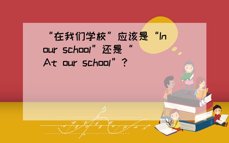 “在我们学校”应该是“In our school”还是“At our school”?