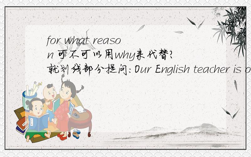 for what reason 可不可以用why来代替?就划线部分提问：Our English teacher is on a friendly visit to Canada.能不能说：Why is your English teacher going to Canada?