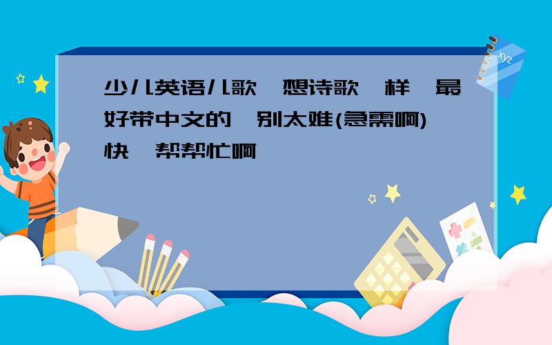 少儿英语儿歌,想诗歌一样,最好带中文的,别太难(急需啊)快,帮帮忙啊