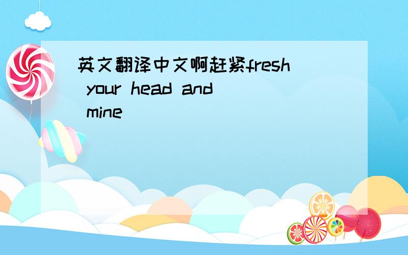 英文翻译中文啊赶紧fresh your head and mine