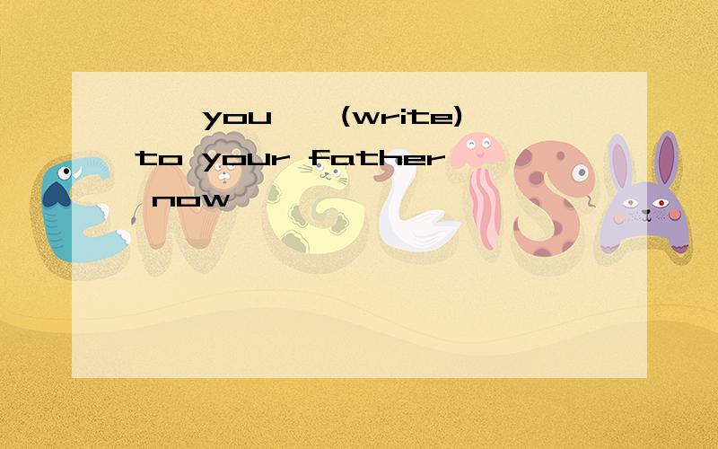 ——you——(write)to your father now