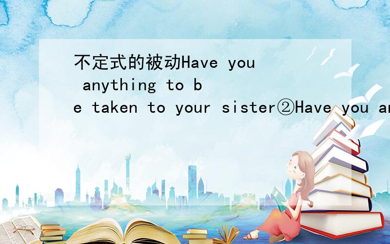 不定式的被动Have you anything to be taken to your sister②Have you anything to be taken to your sister ③Do you have anything to say on the question(3)与被修饰词之间有动宾关系,同时与句中其它词之间又有逻辑上的主谓