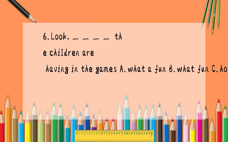 6.Look,____ the children are having in the games A.what a fun B.what fun C.how funny D.how 原题答案为D,但我认为选B.