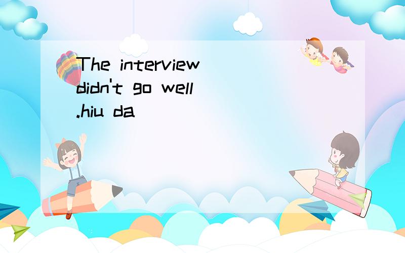 The interview didn't go well.hiu da