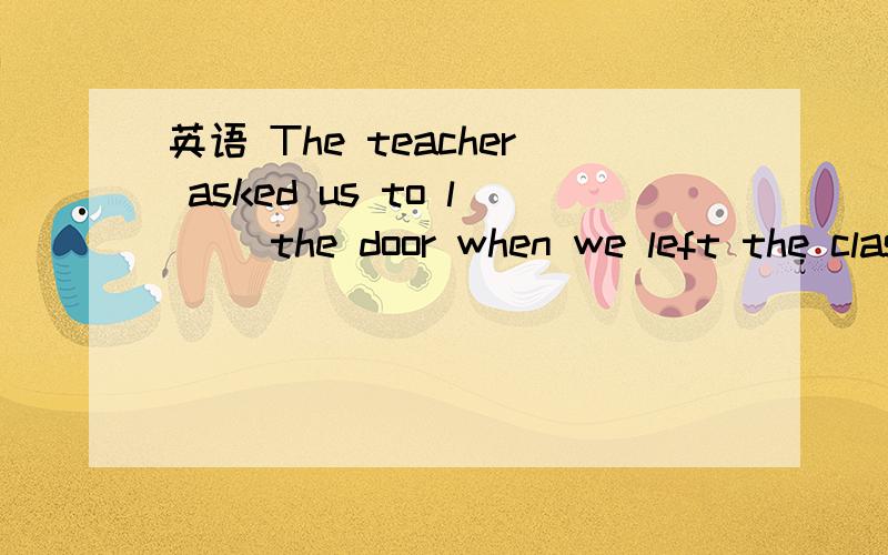 英语 The teacher asked us to l__ the door when we left the classroom