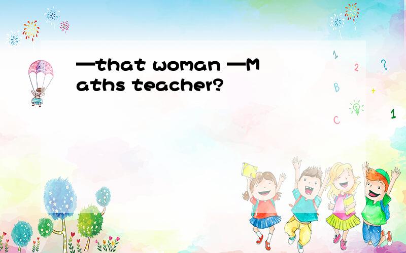 —that woman —Maths teacher?
