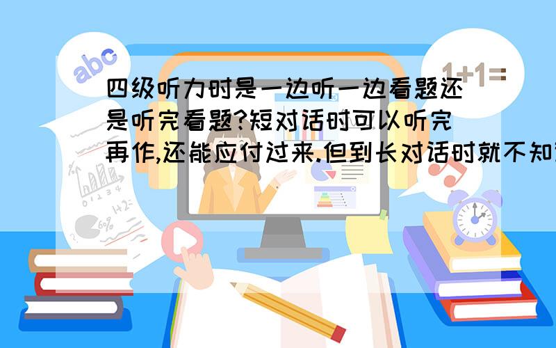 四级听力时是一边听一边看题还是听完看题?短对话时可以听完再作,还能应付过来.但到长对话时就不知道如何是好啦,一边听一边做这道题是作上啦以后的题就跟不上啦,听完作作选择时时间