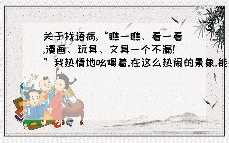 关于找语病,“瞧一瞧、看一看,漫画、玩具、文具一个不漏!”我热情地吆喝着.在这么热闹的景象,能被你这叫声吸引的真心难.一些小朋友在品尝我们班卖的美食；一些小朋友在买布娃娃；还