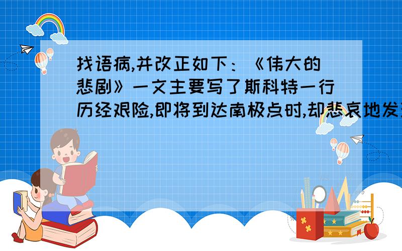 找语病,并改正如下：《伟大的悲剧》一文主要写了斯科特一行历经艰险,即将到达南极点时,却悲哀地发现他们的竞争对手已经捷足先登,只好丧气地踏上归途.归途中,由于遭受突然到来的恶劣