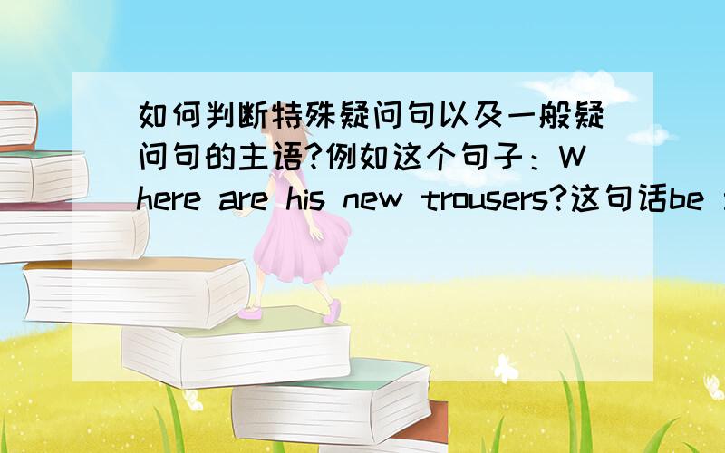 如何判断特殊疑问句以及一般疑问句的主语?例如这个句子：Where are his new trousers?这句话be 动词是用are 应该怎么解释呢?不是当his new trousers 做主语的时候,例如His new trousers are under the desk.谓语