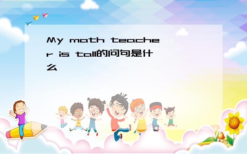 My math teacher is tall的问句是什么