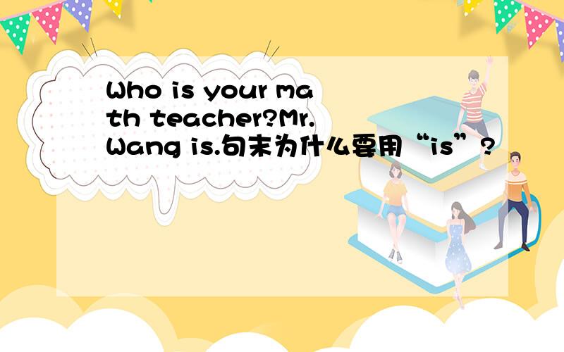 Who is your math teacher?Mr.Wang is.句末为什么要用“is”?