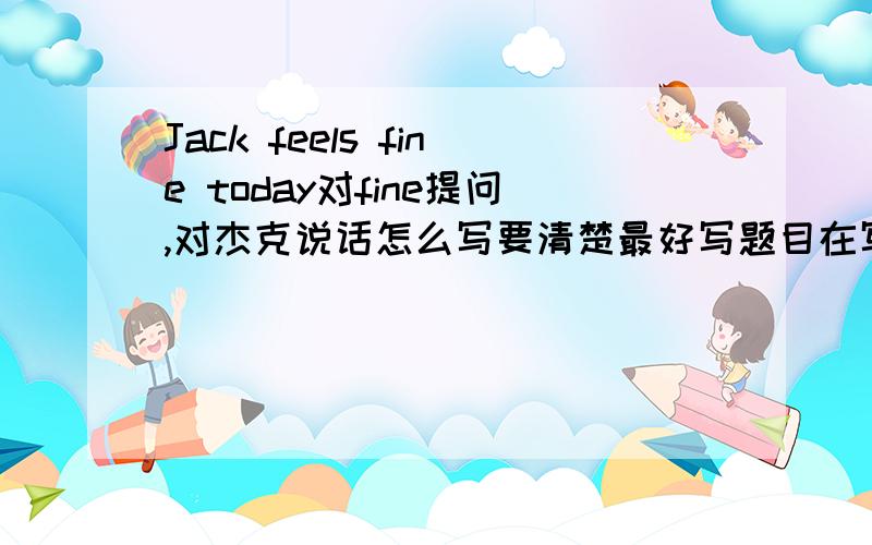 Jack feels fine today对fine提问,对杰克说话怎么写要清楚最好写题目在写答案,要的说加多少