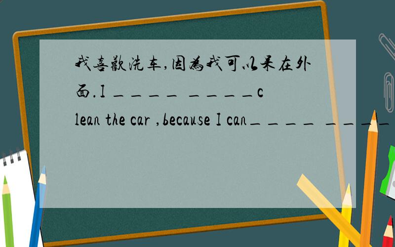 我喜欢洗车,因为我可以呆在外面.I ____ ____clean the car ,because I can____ ____.