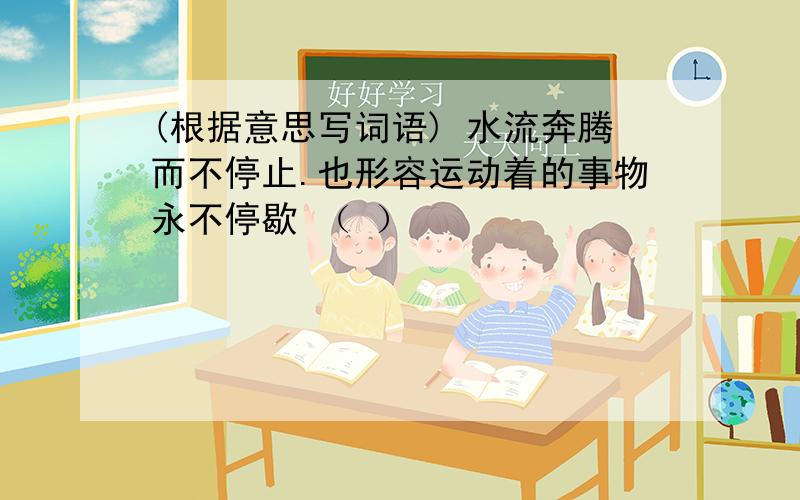 (根据意思写词语) 水流奔腾而不停止.也形容运动着的事物永不停歇 （ ）