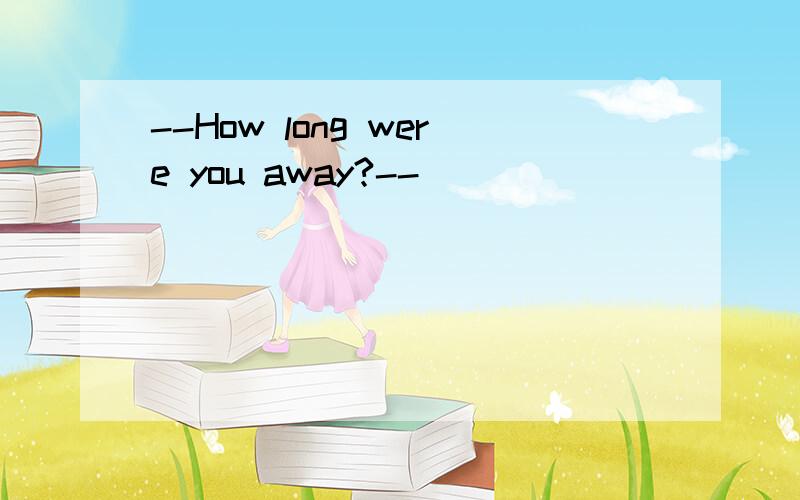 --How long were you away?--________________________________.A.I was there for about three weeks.B.I have been there for two weeks.