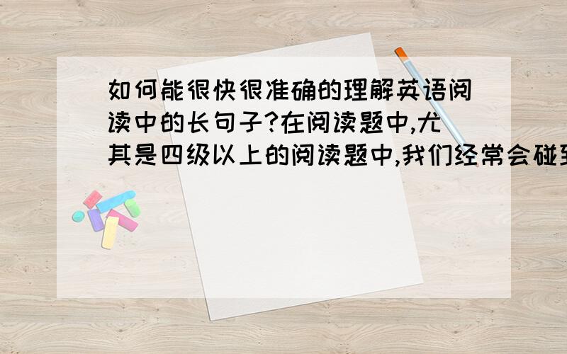 如何能很快很准确的理解英语阅读中的长句子?在阅读题中,尤其是四级以上的阅读题中,我们经常会碰到一些长的很离谱的句子.有些句子长的让我胆寒.一句句子里面有好多逗号,把句子分成一