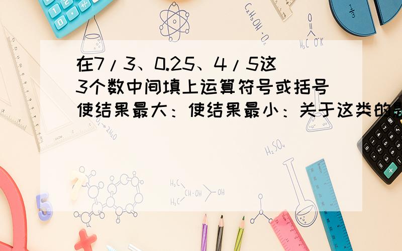 在7/3、0.25、4/5这3个数中间填上运算符号或括号使结果最大：使结果最小：关于这类的题该怎么解决呢?