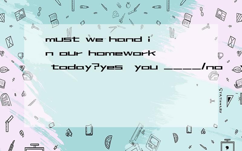 must we hand in our homework today?yes,you ____/no ,you _____