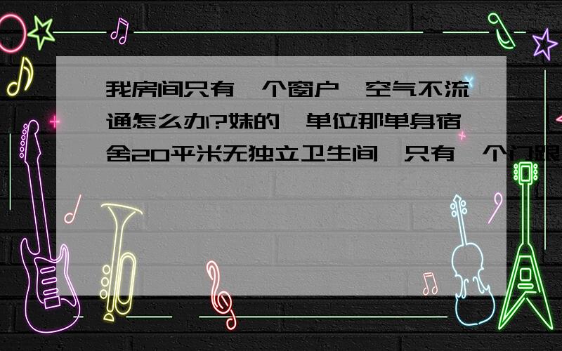 我房间只有一个窗户,空气不流通怎么办?妹的,单位那单身宿舍20平米无独立卫生间,只有一个门跟一扇窗,窗户就在门的正上方,而且窗户是半开半闭的,门是1.7*1.3米,窗户是0.5*1.3米,空气好闷不流