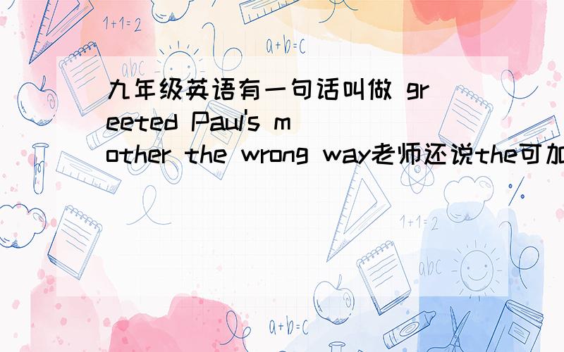 九年级英语有一句话叫做 greeted Paul's mother the wrong way老师还说the可加in这是为什么啊 还有,in the way不是挡道的意思吗 那in the wrong way该怎么翻译啊