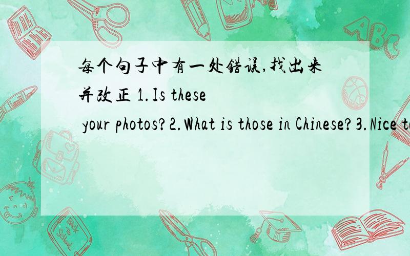 每个句子中有一处错误,找出来并改正 1.Is these your photos?2.What is those in Chinese?3.Nice to meet your4.Those aren it her watchs5.Do you his friend?