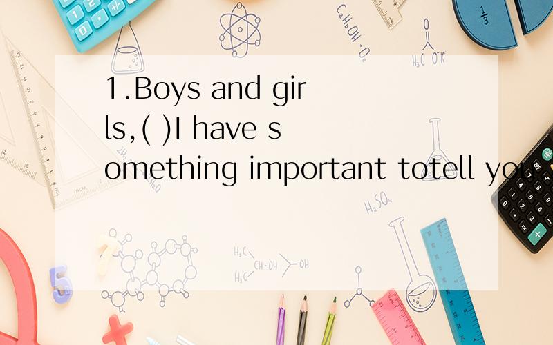 1.Boys and girls,( )I have something important totell you.A.stop talking and listen to me B.stop talking and listening to me C.stop to talk and listen to me D.stop to talk and listening to me 2.What animal do you liake ( A.better B.best C.very D.well