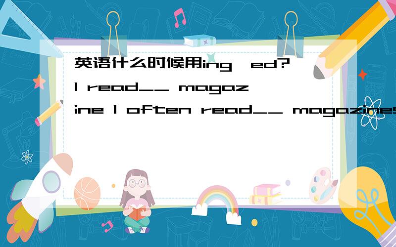 英语什么时候用ing,ed?I read__ magazine I often read__ magazines需要填什么吗?I am read__ magazine 什么时候用ed啊该填什么