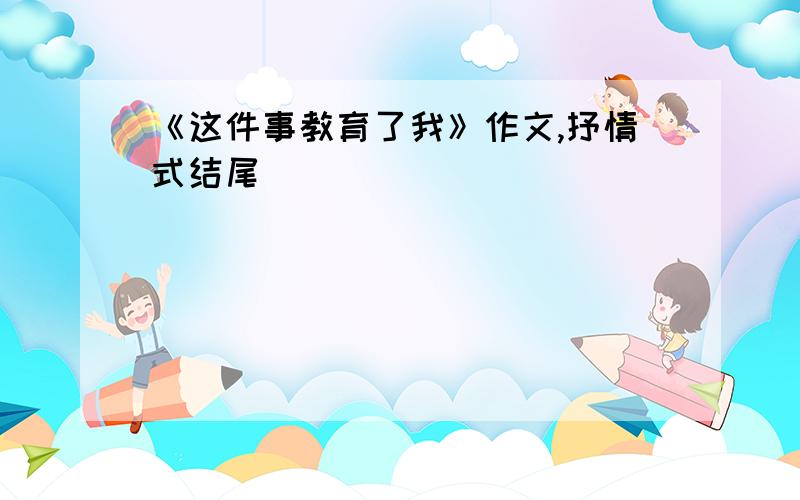 《这件事教育了我》作文,抒情式结尾