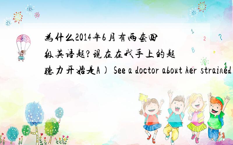 为什么2014年6月有两套四级英语题?现在在我手上的题 听力开始是A) See a doctor about her strained shoulder.B) Use a ladder to help her reach the tea.但是我网上搜索四级听力音频却全是以1.M:Did you buy any of the s