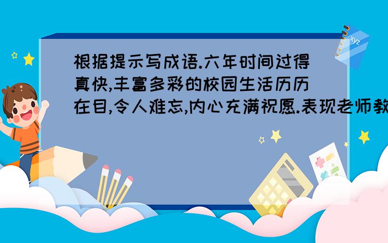 根据提示写成语.六年时间过得真快,丰富多彩的校园生活历历在目,令人难忘,内心充满祝愿.表现老师教导（ ） 表达同学情谊深厚（ ）敬祝母校（ ） 祝福老师（ ） 祝愿同学（ ）