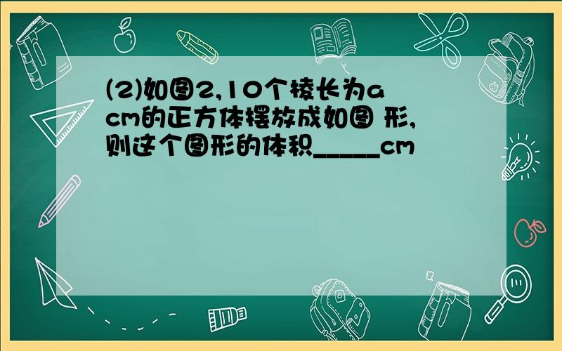 (2)如图2,10个棱长为acm的正方体摆放成如图 形,则这个图形的体积_____cm