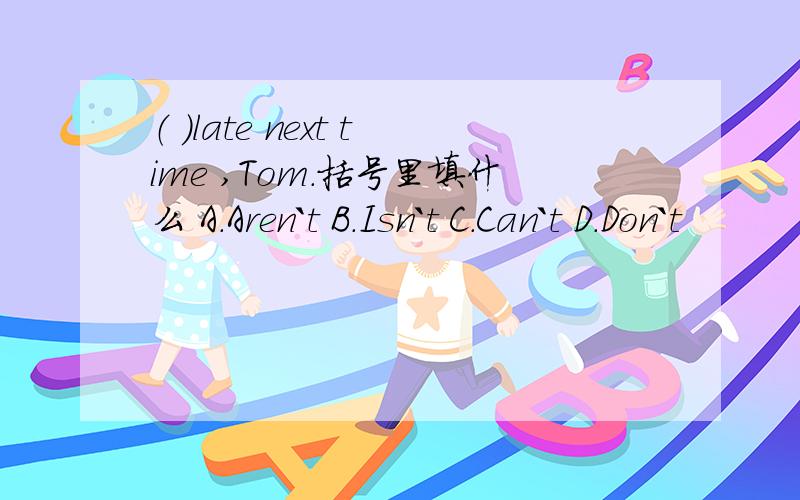 （ ）late next time ,Tom.括号里填什么 A.Aren`t B.Isn`t C.Can`t D.Don`t