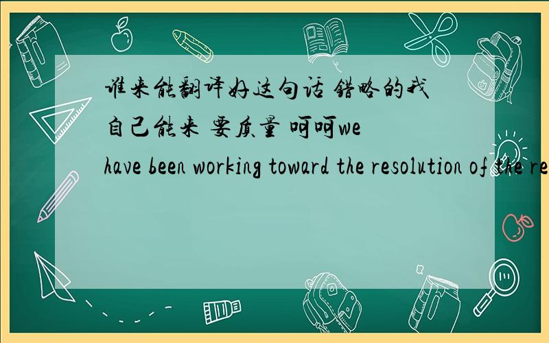 谁来能翻译好这句话 错略的我自己能来 要质量 呵呵we have been working toward the resolution of the re-scoping of work for the projct. Unfortunately, the resolution of the re-scoping has failed to progress and it seems that you can