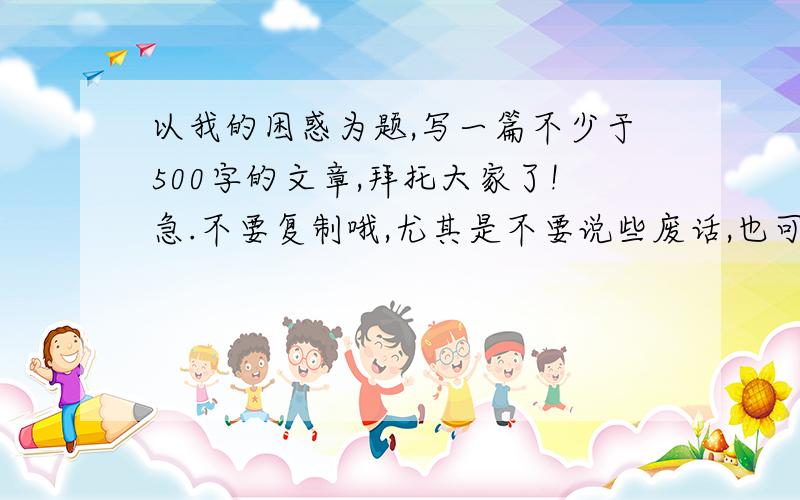 以我的困惑为题,写一篇不少于500字的文章,拜托大家了!急.不要复制哦,尤其是不要说些废话,也可以说下写什么事例!