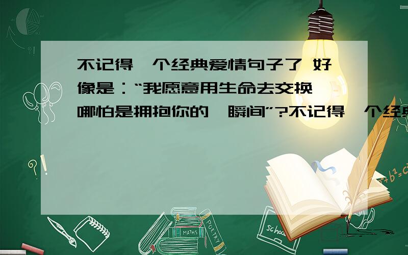 不记得一个经典爱情句子了 好像是：“我愿意用生命去交换,哪怕是拥抱你的一瞬间”?不记得一个经典爱情句子了 好像是：“我愿意用生命去交换,哪怕是拥抱你的一瞬间”?“我愿意放弃生