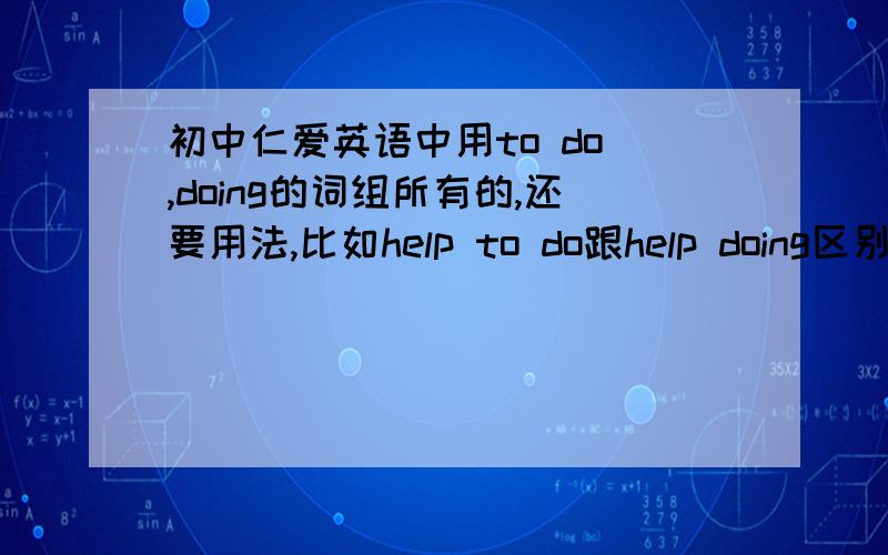 初中仁爱英语中用to do ,doing的词组所有的,还要用法,比如help to do跟help doing区别等等,怎么用什么时候用,常用的句子,都要写,英语能考130分以上的热心朋友,家我Q673692547,教教我英语