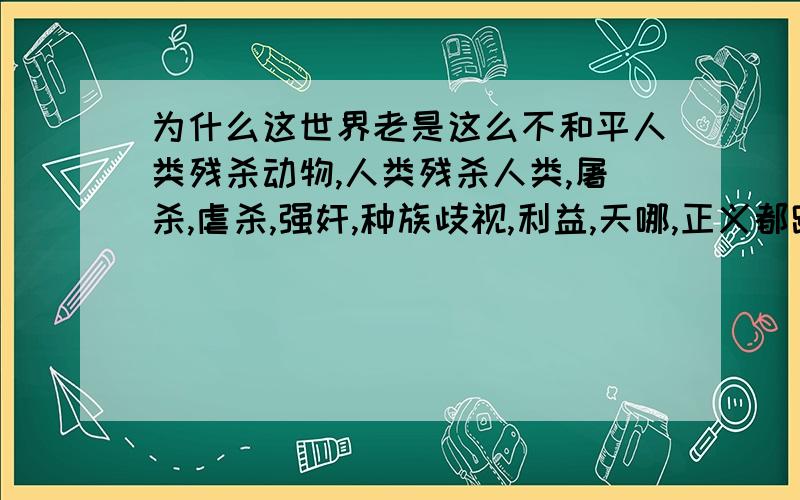 为什么这世界老是这么不和平人类残杀动物,人类残杀人类,屠杀,虐杀,强奸,种族歧视,利益,天哪,正义都跑到哪里去了难道和平的世界不好吗,每个人都开开心心的活不好吗,为什么都那么自私