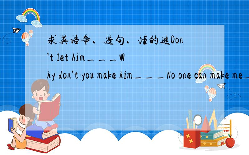 求英语帝、造句、懂的进Don't let him___Why don't you make him___No one can make me___Will your parents let you___let's try___各两句、是作业、望懂的赶紧回答