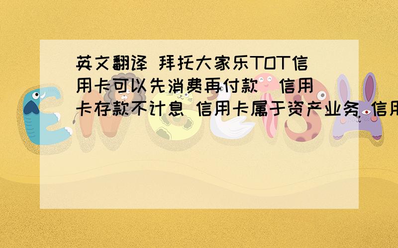 英文翻译 拜托大家乐TOT信用卡可以先消费再付款  信用卡存款不计息 信用卡属于资产业务 信用卡可以透支    英文怎么说啊