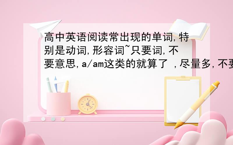 高中英语阅读常出现的单词,特别是动词,形容词~只要词,不要意思,a/am这类的就算了 ,尽量多,不要乱你们发的这个，我有过了，不是太多，基本都知道，