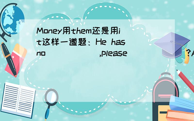 Money用them还是用it这样一道题：He has no _____ ,please ______?A.moneys; give him it B.moneys; give it to him C.money;give them to him D.money;give him them.应该选几呢?