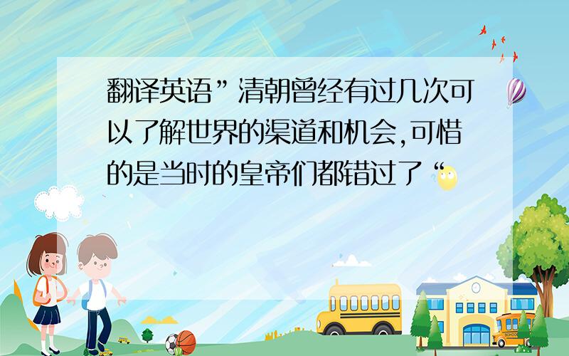 翻译英语”清朝曾经有过几次可以了解世界的渠道和机会,可惜的是当时的皇帝们都错过了“