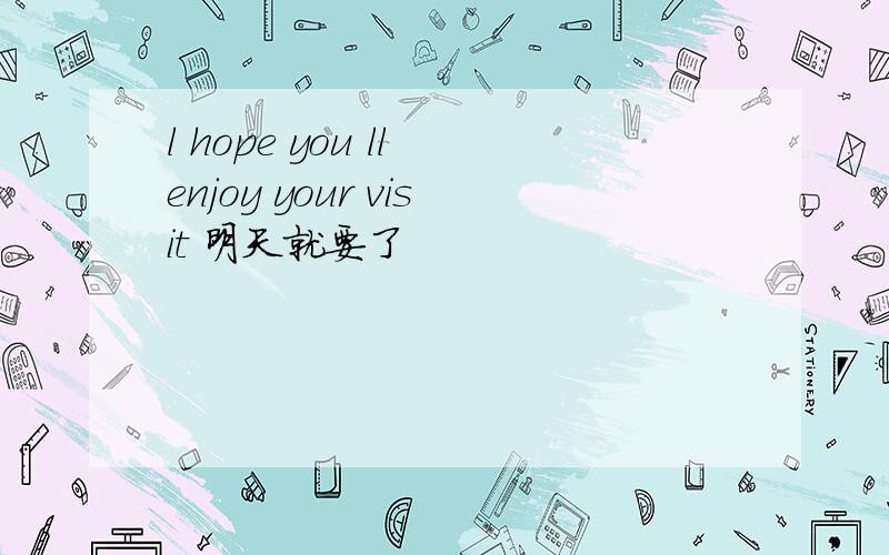 l hope you ll enjoy your visit 明天就要了