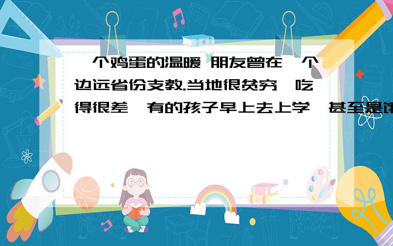 一个鸡蛋的温暖 朋友曾在一个边远省份支教.当地很贫穷,吃得很差,有的孩子早上去上学,甚至是饿着肚子的.为了帮助这些山区里的孩子,由政府出资,每天为每个学生提供一个免费的鸡蛋.早读